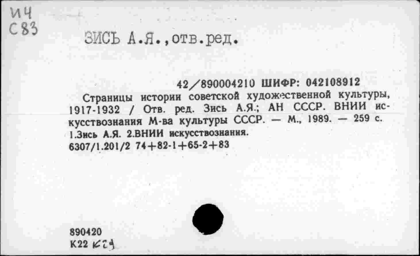 ﻿ич с&з
ЗИСЬ А.Я..отв.ред.
42/890004210 ШИФР: 042108912
Страницы истории советской художественной культуры, 1917-1932 / Отв. ред. Зись А.Я.; АН СССР. ВНИИ искусствознания М-ва культуры СССР. — М., 1989. — 259 с. 1.3ись А.Я. 2.ВНИИ искусствознания.
6307/1.201/2 74+82-1+65-2+83
890420 К22